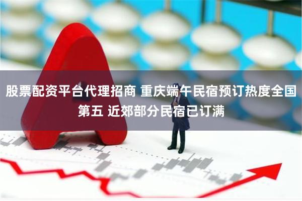 股票配资平台代理招商 重庆端午民宿预订热度全国第五 近郊部分民宿已订满