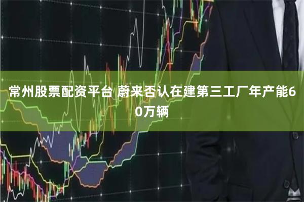 常州股票配资平台 蔚来否认在建第三工厂年产能60万辆