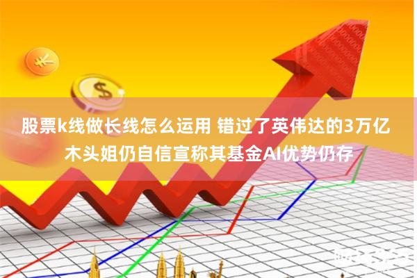 股票k线做长线怎么运用 错过了英伟达的3万亿 木头姐仍自信宣称其基金AI优势仍存