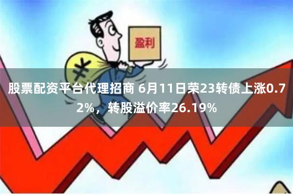 股票配资平台代理招商 6月11日荣23转债上涨0.72%,转股溢价率26.19%