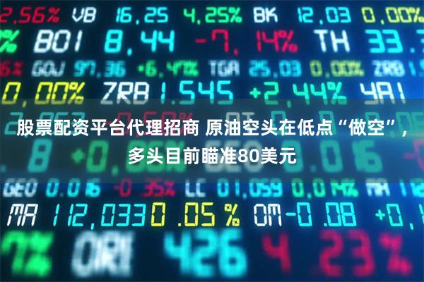股票配资平台代理招商 原油空头在低点“做空”,多头目前瞄准80美元