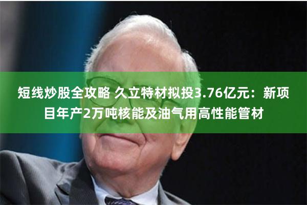 短线炒股全攻略 久立特材拟投3.76亿元:新项目年产2万吨核能及油气用高性能管材