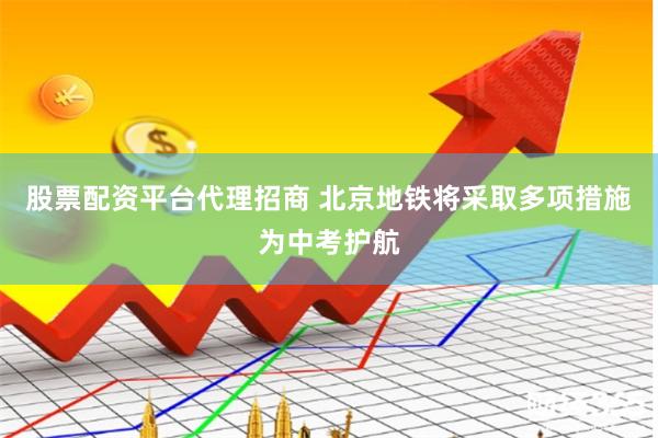 股票配资平台代理招商 北京地铁将采取多项措施为中考护航