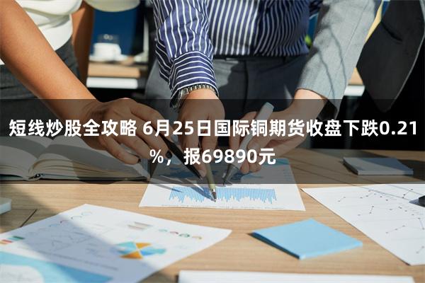 短线炒股全攻略 6月25日国际铜期货收盘下跌0.21%,报69890元