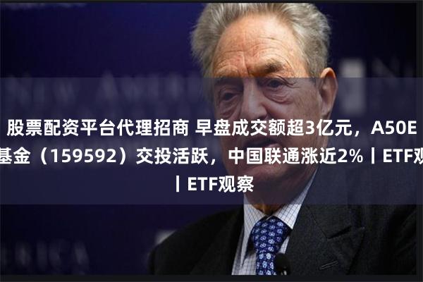 股票配资平台代理招商 早盘成交额超3亿元,A50ETF基金(159592)交投活跃,中国联通涨近2%丨ETF观察