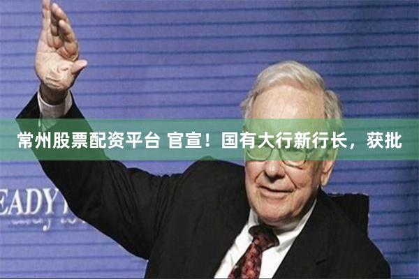 常州股票配资平台 官宣!国有大行新行长,获批
