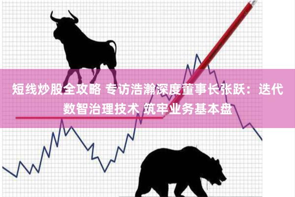 短线炒股全攻略 专访浩瀚深度董事长张跃:迭代数智治理技术 筑牢业务基本盘