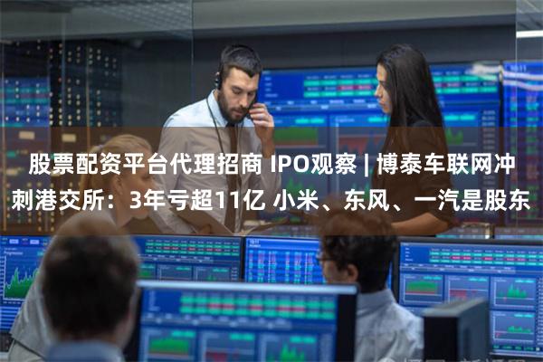 股票配资平台代理招商 IPO观察 | 博泰车联网冲刺港交所:3年亏超11亿 小米、东风、一汽是股东