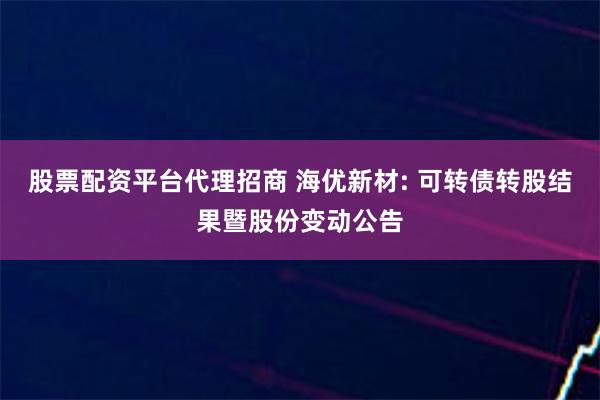 股票配资平台代理招商 海优新材: 可转债转股结果暨股份变动公告