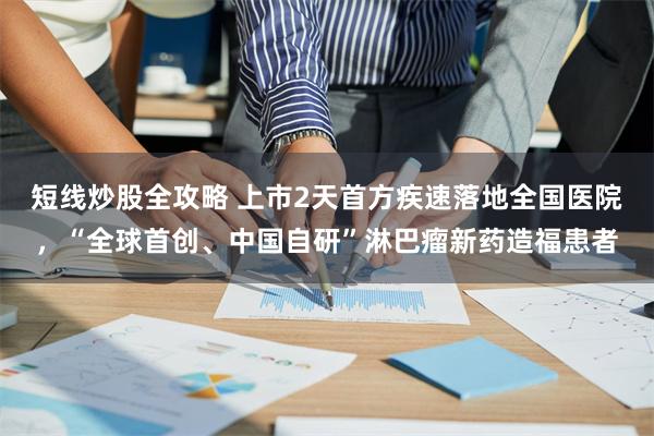 短线炒股全攻略 上市2天首方疾速落地全国医院,“全球首创、中国自研”淋巴瘤新药造福患者