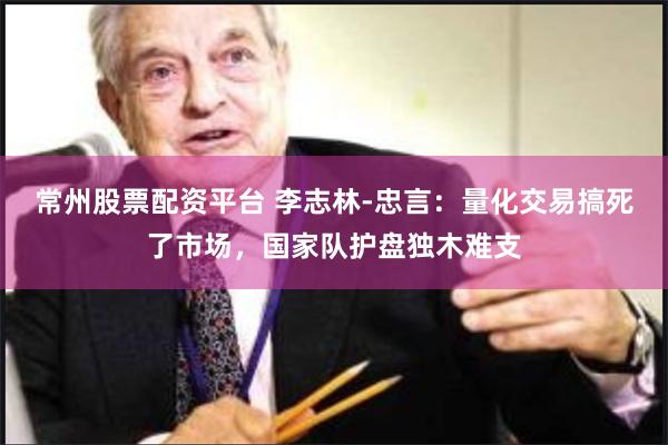常州股票配资平台 李志林-忠言：量化交易搞死了市场，国家队护盘独木难支