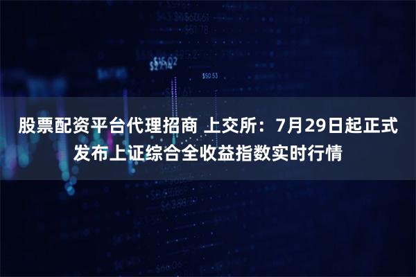 股票配资平台代理招商 上交所：7月29日起正式发布上证综合全收益指数实时行情