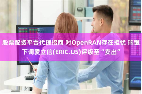 股票配资平台代理招商 对OpenRAN存在担忧 瑞银下调爱立信(ERIC.US)评级至“卖出”