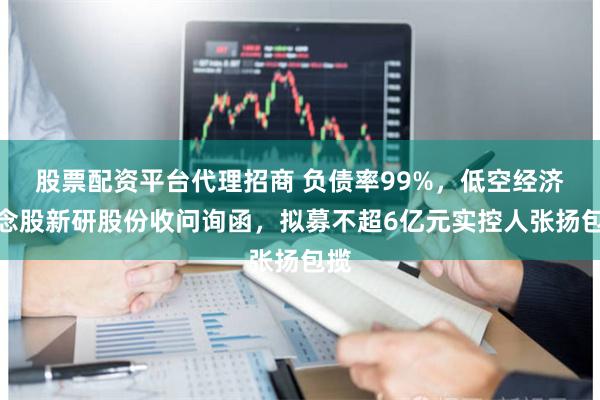 股票配资平台代理招商 负债率99%，低空经济概念股新研股份收问询函，拟募不超6亿元实控人张扬包揽