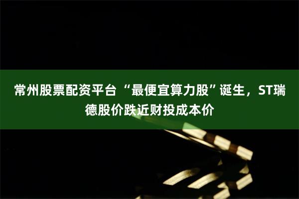 常州股票配资平台 “最便宜算力股”诞生，ST瑞德股价跌近财投成本价