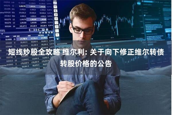 短线炒股全攻略 维尔利: 关于向下修正维尔转债转股价格的公告