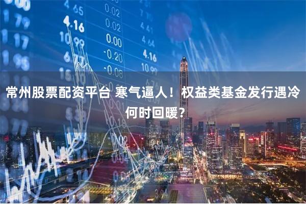 常州股票配资平台 寒气逼人！权益类基金发行遇冷 何时回暖？