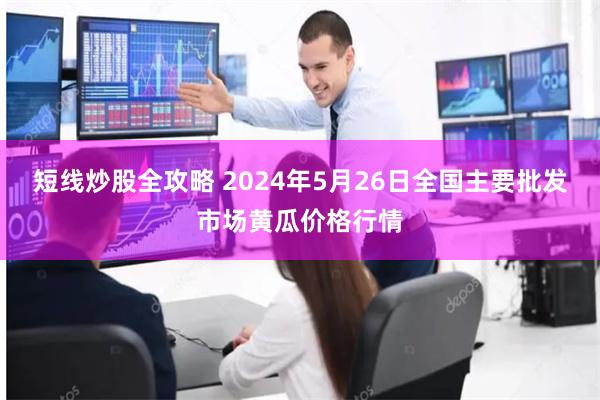 短线炒股全攻略 2024年5月26日全国主要批发市场黄瓜价格行情