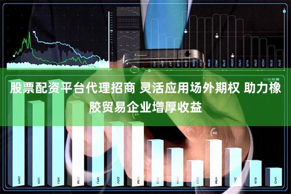 股票配资平台代理招商 灵活应用场外期权 助力橡胶贸易企业增厚收益