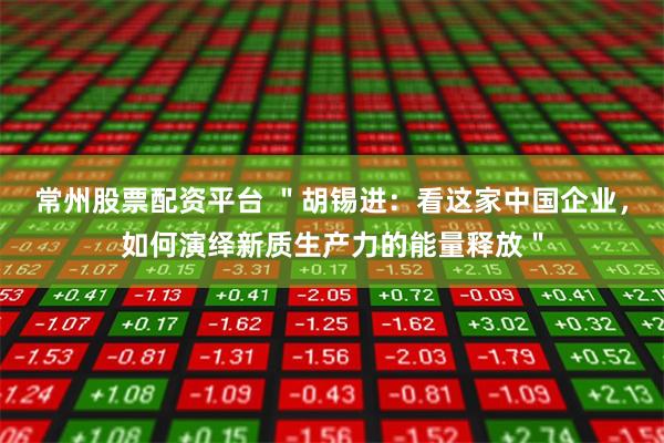常州股票配资平台 ＂胡锡进：看这家中国企业，如何演绎新质生产力的能量释放＂