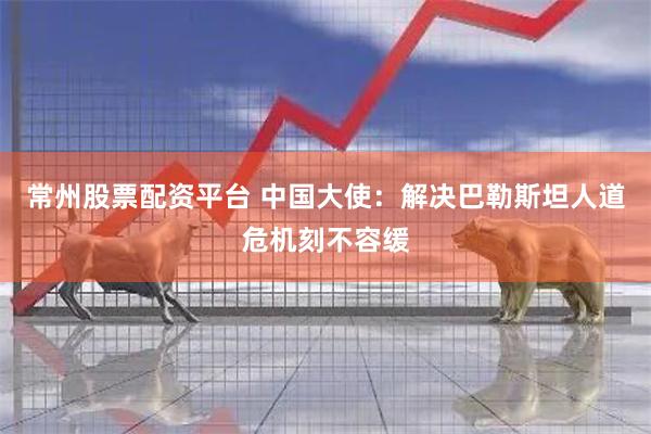 常州股票配资平台 中国大使：解决巴勒斯坦人道危机刻不容缓
