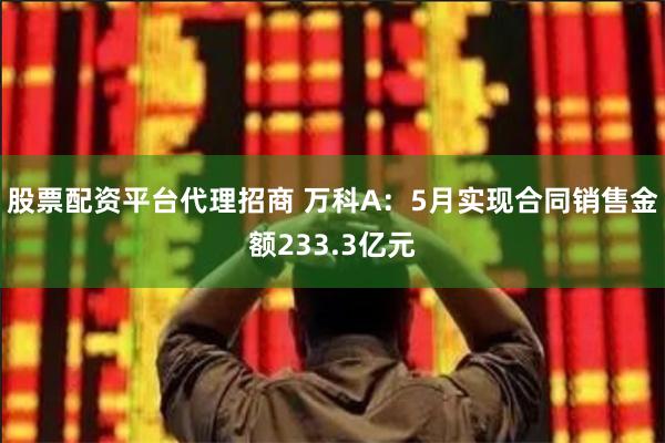 股票配资平台代理招商 万科A：5月实现合同销售金额233.3亿元