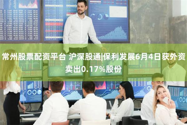 常州股票配资平台 沪深股通|保利发展6月4日获外资卖出0.17%股份