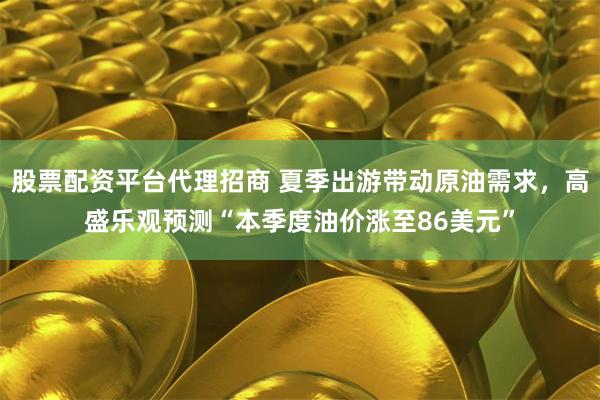 股票配资平台代理招商 夏季出游带动原油需求，高盛乐观预测“本季度油价涨至86美元”