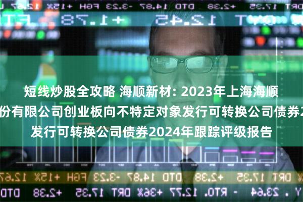 短线炒股全攻略 海顺新材: 2023年上海海顺新型药用包装材料股份有限公司创业板向不特定对象发行可转换公司债券2024年跟踪评级报告