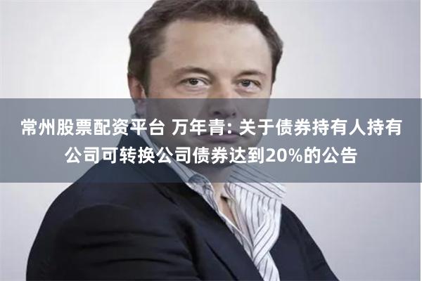 常州股票配资平台 万年青: 关于债券持有人持有公司可转换公司债券达到20%的公告