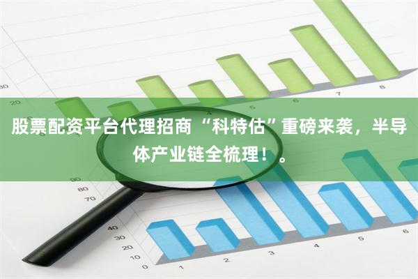 股票配资平台代理招商 “科特估”重磅来袭，半导体产业链全梳理！。