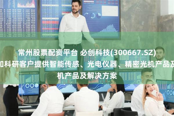 常州股票配资平台 必创科技(300667.SZ)：为工业和科研客户提供智能传感、光电仪器、精密光机产品及解决方案