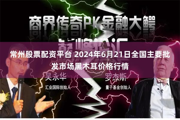 常州股票配资平台 2024年6月21日全国主要批发市场黑木耳价格行情