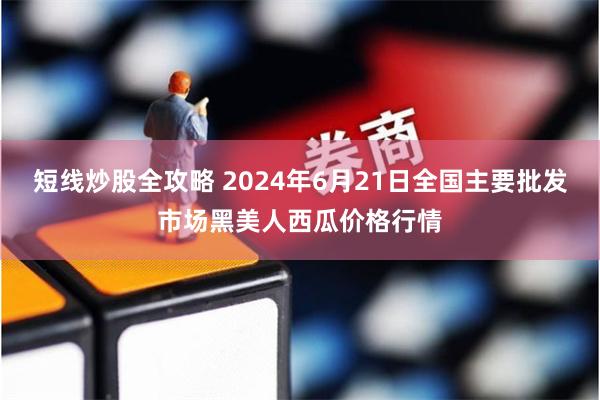 短线炒股全攻略 2024年6月21日全国主要批发市场黑美人西瓜价格行情