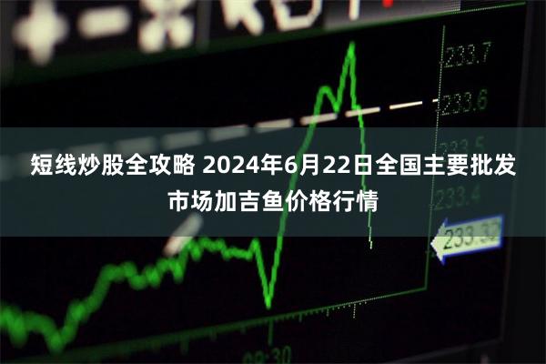 短线炒股全攻略 2024年6月22日全国主要批发市场加吉鱼价格行情