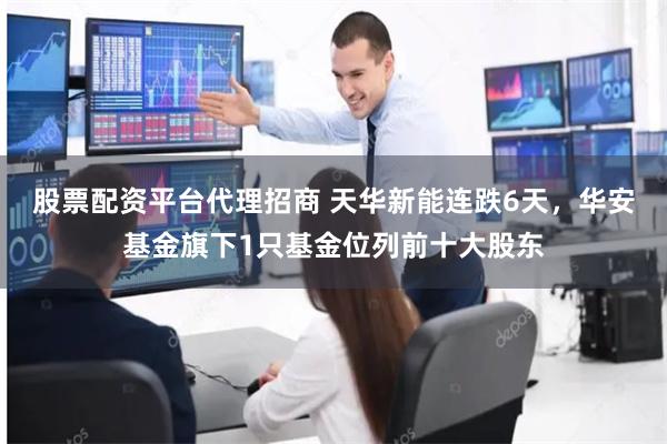 股票配资平台代理招商 天华新能连跌6天，华安基金旗下1只基金位列前十大股东