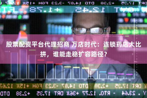 股票配资平台代理招商 万店时代：连锁药店大比拼，谁能走稳扩容路径？