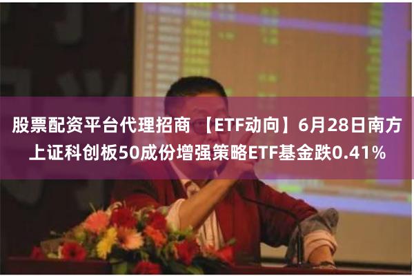 股票配资平台代理招商 【ETF动向】6月28日南方上证科创板50成份增强策略ETF基金跌0.41%