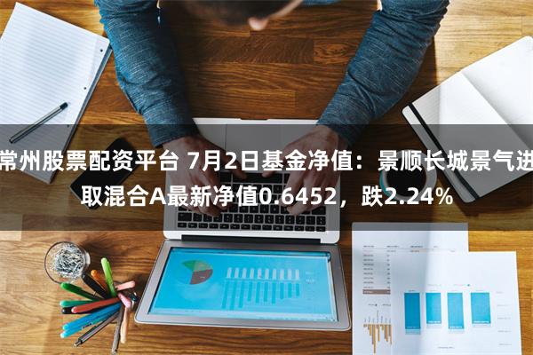 常州股票配资平台 7月2日基金净值：景顺长城景气进取混合A最新净值0.6452，跌2.24%