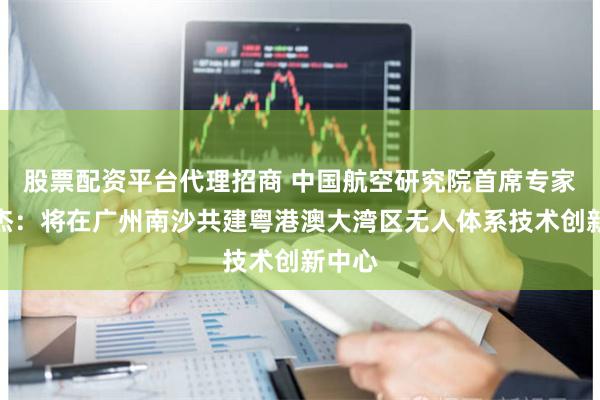 股票配资平台代理招商 中国航空研究院首席专家舒振杰：将在广州南沙共建粤港澳大湾区无人体系技术创新中心