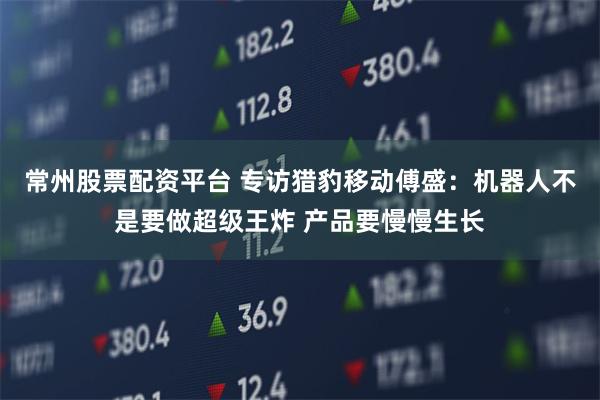 常州股票配资平台 专访猎豹移动傅盛：机器人不是要做超级王炸 产品要慢慢生长
