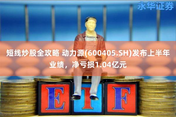 短线炒股全攻略 动力源(600405.SH)发布上半年业绩，净亏损1.04亿元