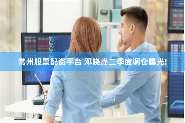 常州股票配资平台 邓晓峰二季度调仓曝光!