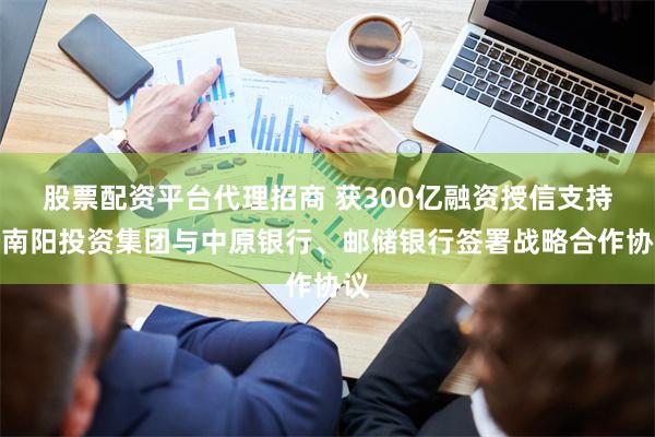 股票配资平台代理招商 获300亿融资授信支持！南阳投资集团与中原银行、邮储银行签署战略合作协议