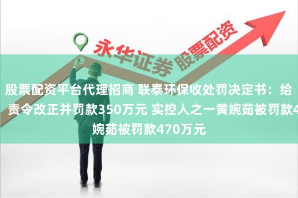 股票配资平台代理招商 联泰环保收处罚决定书：给予警告、责令改正并罚款350万元 实控人之一黄婉茹被罚款470万元