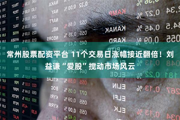 常州股票配资平台 11个交易日涨幅接近翻倍！刘益谦“爱股”搅动市场风云