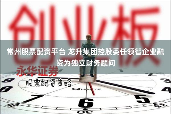 常州股票配资平台 龙升集团控股委任领智企业融资为独立财务顾问
