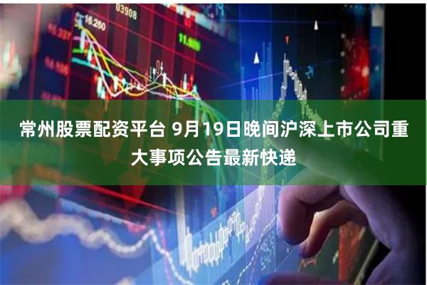 常州股票配资平台 9月19日晚间沪深上市公司重大事项公告最新快递