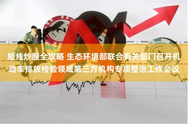 短线炒股全攻略 生态环境部联合有关部门召开机动车排放检验领域第三方机构专项整治工作会议