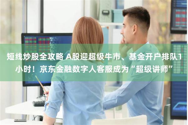 短线炒股全攻略 A股迎超级牛市、基金开户排队1小时！京东金融数字人客服成为“超级讲师”